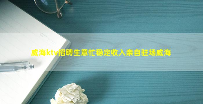 威海ktv招聘生意忙稳定收入亲自驻场威海